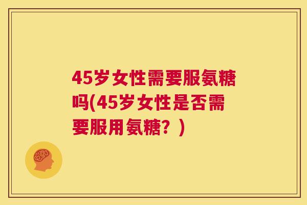 45岁女性需要服氨糖吗(45岁女性是否需要服用氨糖?)