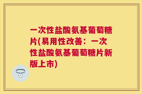一次性盐酸氨基葡萄糖片(易用性改善：一次性盐酸氨基葡萄糖片新版上市)