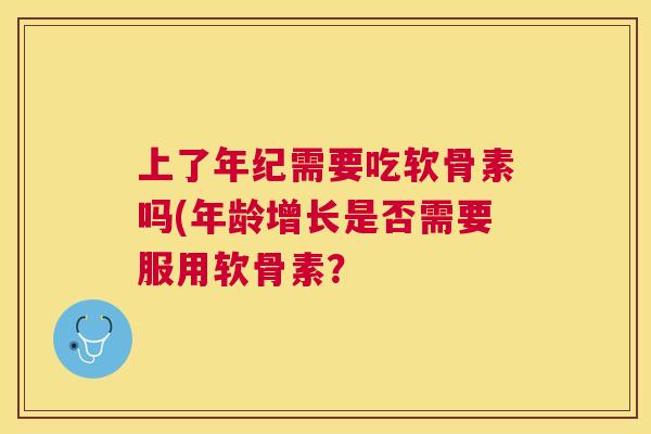 上了年纪需要吃软骨素吗(年龄增长是否需要服用软骨素? 上了年纪需要吃软骨素吗(年龄增长是否需要服用软骨素?