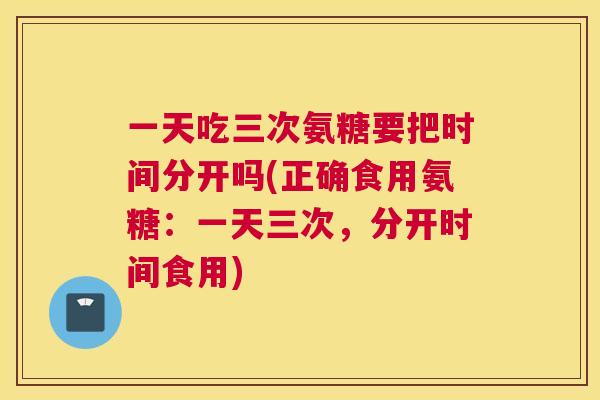 一天吃三次氨糖要把时间分开吗(正确食用氨糖:一天三次,分开时间食用) 一天吃三次氨糖要把时间分开吗(正确食用氨糖:一天三次,分开时间食用)