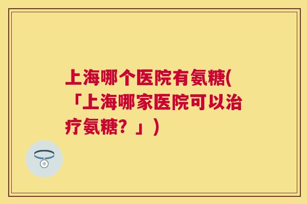 上海哪个医院有氨糖(「上海哪家医院可以氨糖？」)