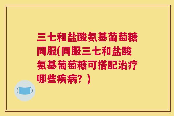三七和盐酸氨基葡萄糖同服(同服三七和盐酸氨基葡萄糖可搭配治疗哪些疾病?)