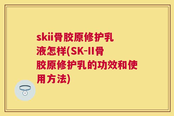 skii骨胶原修护乳液怎样(SK-II骨胶原修护乳的功效和使用方法) skii骨胶原修护乳液怎样(SK-II骨胶原修护乳的功效和使用方法)