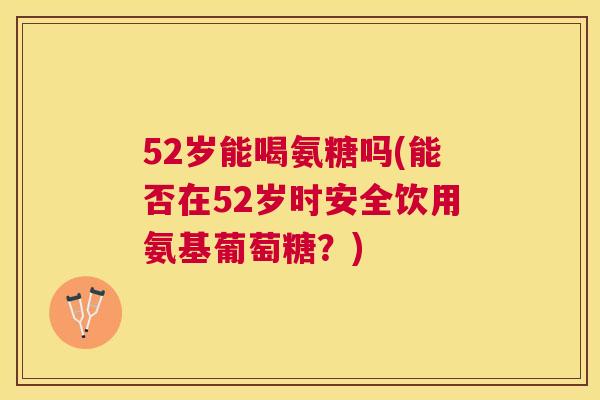 52岁能喝氨糖吗(能否在52岁时安全饮用氨基葡萄糖？)