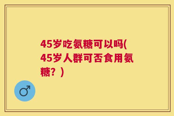 45岁吃氨糖可以吗(45岁人群可否食用氨糖?)