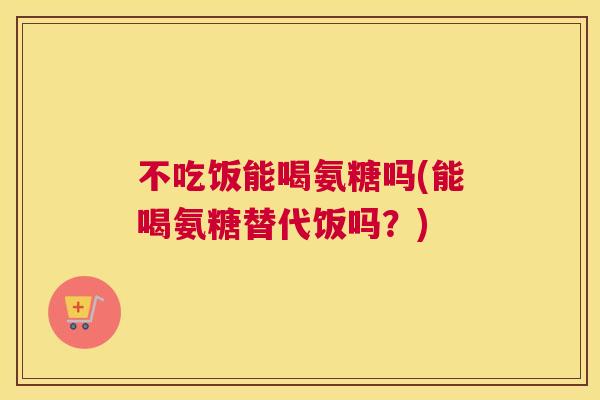 不吃饭能喝氨糖吗(能喝氨糖替代饭吗?)