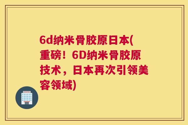 6d纳米骨胶原日本(重磅!6D纳米骨胶原技术,日本再次引领美容领域)