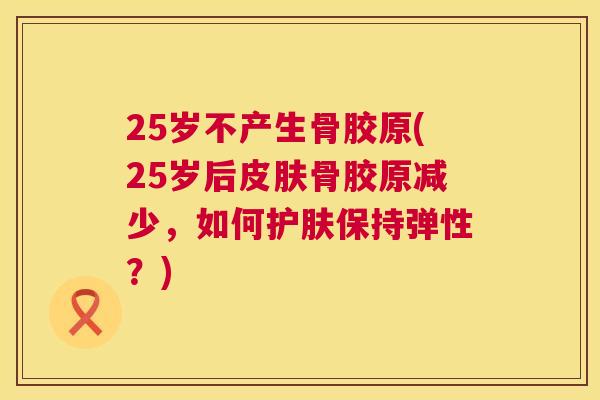 25岁不产生骨胶原(25岁后皮肤骨胶原减少，如何护肤保持弹性？)