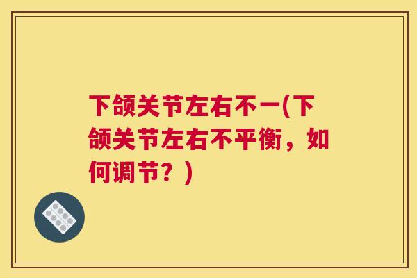 下颌关节左右不一(下颌关节左右不平衡,如何调节?) 下颌关节左右不一(下颌关节左右不平衡,如何调节?)
