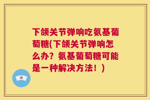 下颌关节弹响吃氨基葡萄糖(下颌关节弹响怎么办？氨基葡萄糖可能是一种解决方法！)
