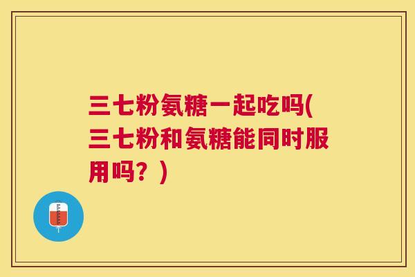 三七粉氨糖一起吃吗(三七粉和氨糖能同时服用吗?) 三七粉氨糖一起吃吗(三七粉和氨糖能同时服用吗?)