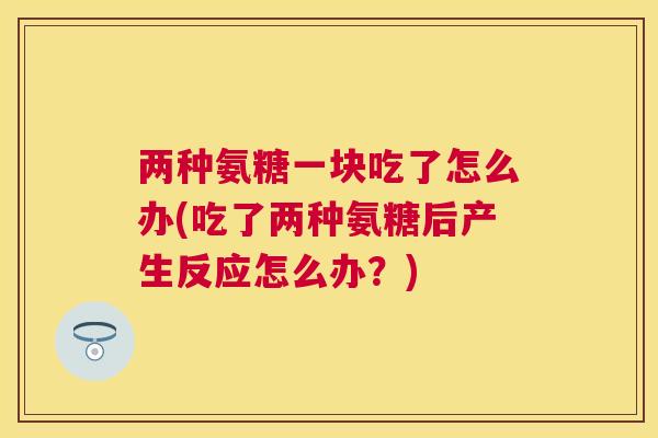 两种氨糖一块吃了怎么办(吃了两种氨糖后产生反应怎么办？)