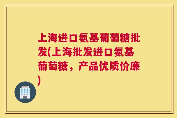 上海进口氨基葡萄糖批发(上海批发进口氨基葡萄糖,产品优质价廉)