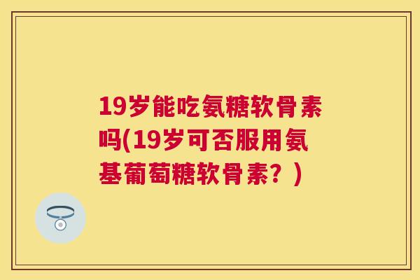 19岁能吃氨糖软骨素吗(19岁可否服用氨基葡萄糖软骨素?) 19岁能吃氨糖软骨素吗(19岁可否服用氨基葡萄糖软骨素?)