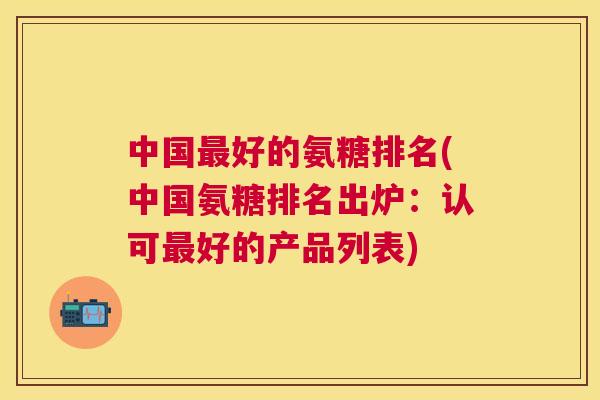 中国好的氨糖排名(中国氨糖排名出炉：认可好的产品列表)