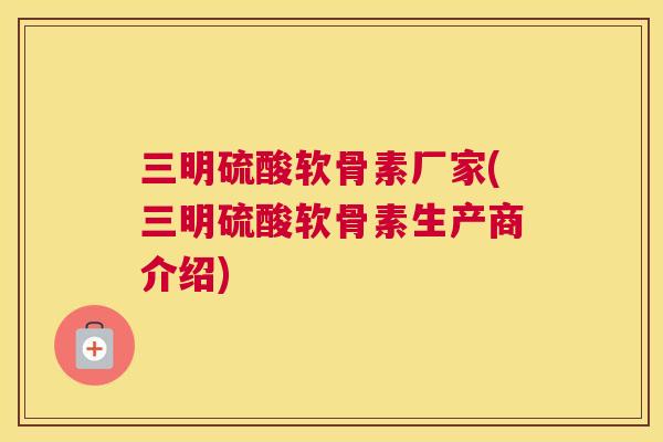 三明硫酸软骨素厂家(三明硫酸软骨素生产商介绍)