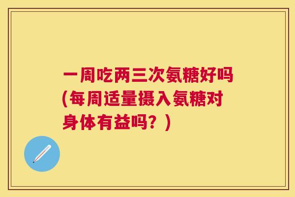 一周吃两三次氨糖好吗(每周适量摄入氨糖对身体有益吗？)