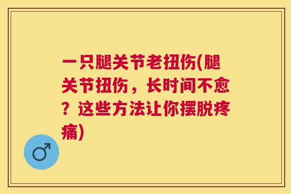 一只腿关节老扭伤(腿关节扭伤,长时间不愈?这些方法让你摆脱疼痛)
