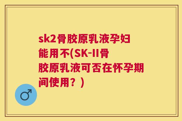 sk2骨胶原乳液孕妇能用不(SK-II骨胶原乳液可否在怀孕期间使用?) sk2骨胶原乳液孕妇能用不(SK-II骨胶原乳液可否在怀孕期间使用?)