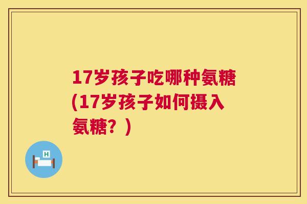17岁孩子吃哪种氨糖(17岁孩子如何摄入氨糖？)