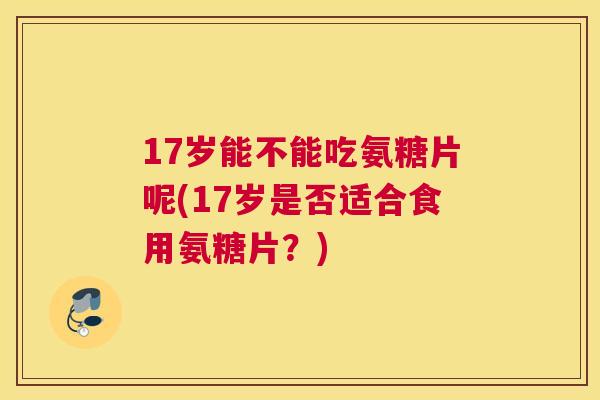 17岁能不能吃氨糖片呢(17岁是否适合食用氨糖片？)