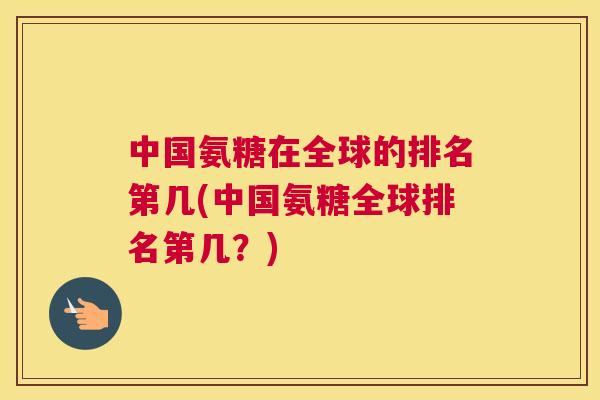 中国氨糖在全球的排名第几(中国氨糖全球排名第几?)