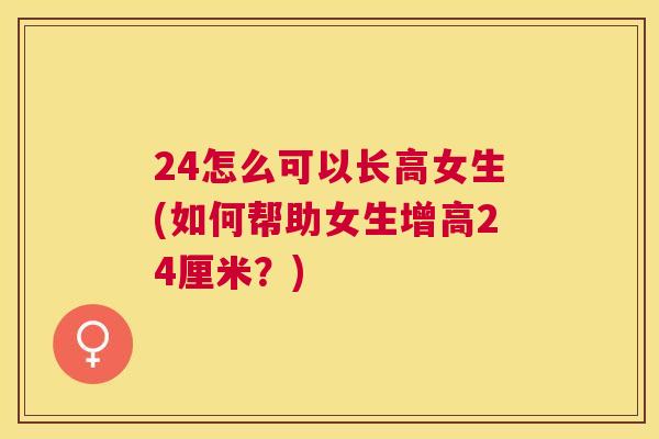 24怎么可以长高女生(如何帮助女生增高24厘米?) 24怎么可以长高女生(如何帮助女生增高24厘米?)