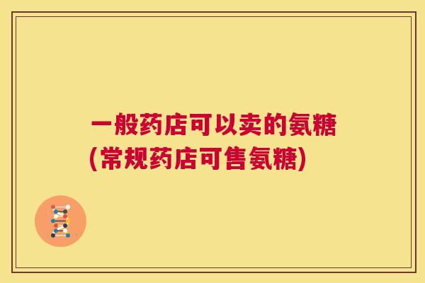 一般药店可以卖的氨糖(常规药店可售氨糖) 一般药店可以卖的氨糖(常规药店可售氨糖)