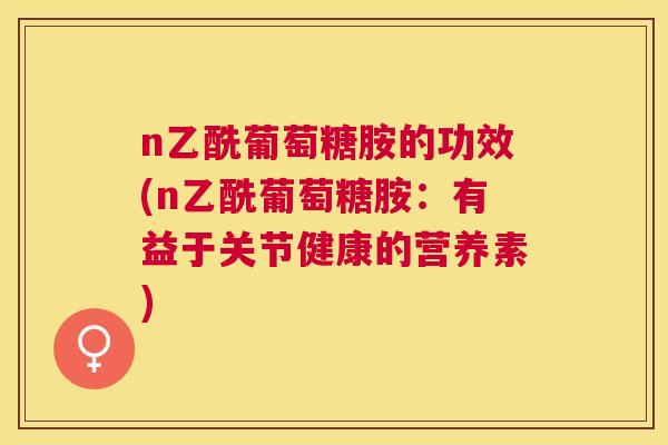 n乙酰葡萄糖胺的功效(n乙酰葡萄糖胺:有益于关节健康的营养素)