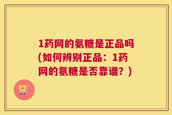 1药网的氨糖是正品吗(如何辨别正品：1药网的氨糖是否靠谱？)
