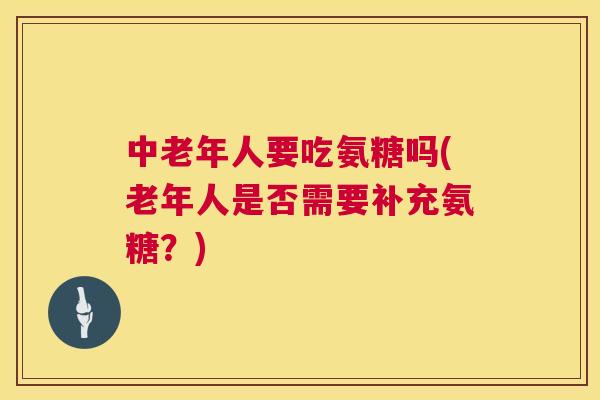 中老年人要吃氨糖吗(老年人是否需要补充氨糖？)