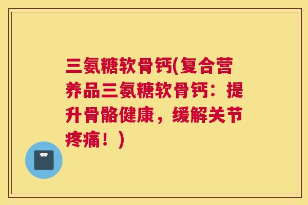 三氨糖软骨钙(复合营养品三氨糖软骨钙:提升骨骼健康,缓解关节疼痛!)