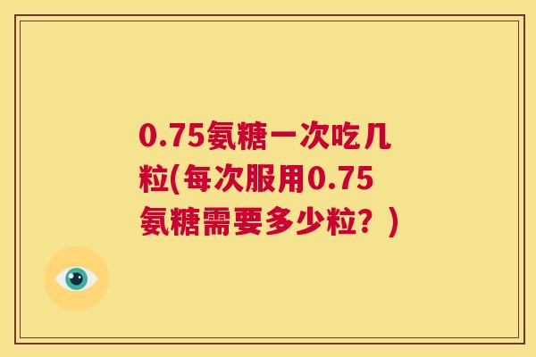 0.75氨糖一次吃几粒(每次服用0.75氨糖需要多少粒？)