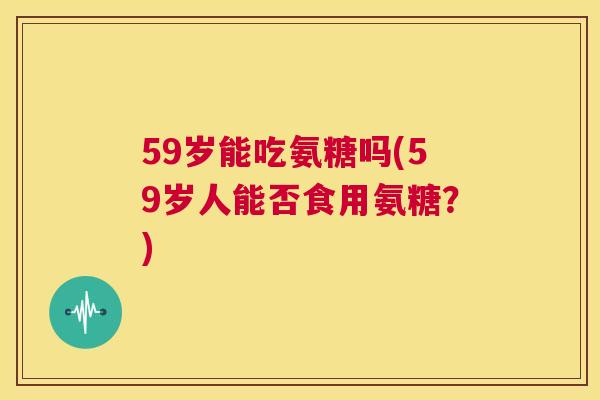 59岁能吃氨糖吗(59岁人能否食用氨糖?)