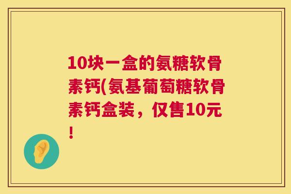 10块一盒的氨糖软骨素钙(氨基葡萄糖软骨素钙盒装,仅售10元!
