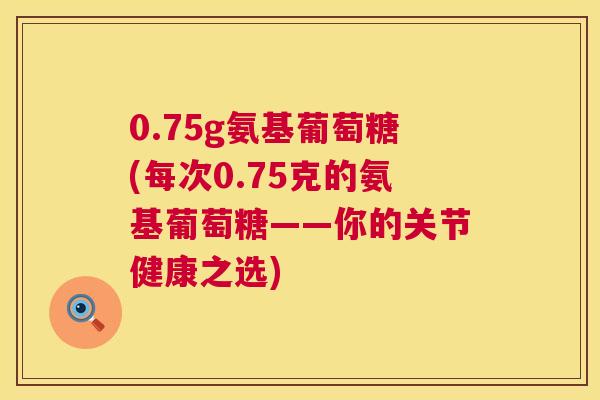 0.75g氨基葡萄糖(每次0.75克的氨基葡萄糖——你的关节健康之选)