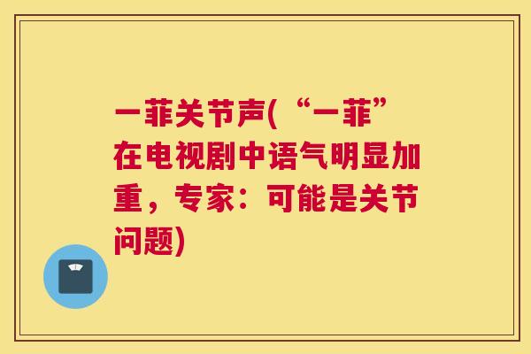 一菲关节声(“一菲”在电视剧中语气明显加重,专家:可能是关节问题) 一菲关节声(“一菲”在电视剧中语气明显加重,专家:可能是关节问题)