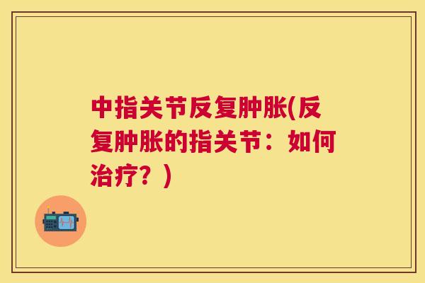 中指关节反复(反复的指关节:如何?) 中指关节反复(反复的指关节:如何?)
