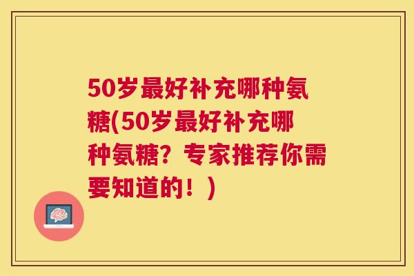 50岁最好补充哪种氨糖(50岁最好补充哪种氨糖?专家推荐你需要知道的!)