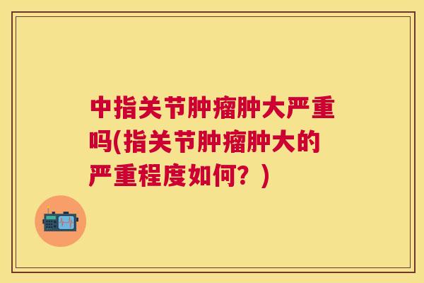 中指关节肿瘤肿大严重吗(指关节肿瘤肿大的严重程度如何?)
