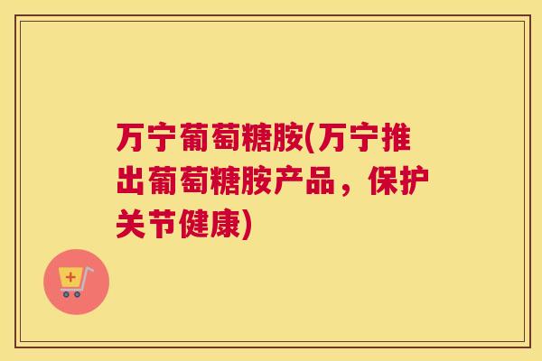 万宁葡萄糖胺(万宁推出葡萄糖胺产品，保护关节健康)
