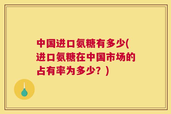 中国进口氨糖有多少(进口氨糖在中国市场的占有率为多少?)