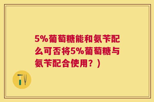 5%葡萄糖能和氨苄配么可否将5%葡萄糖与氨苄配合使用?)