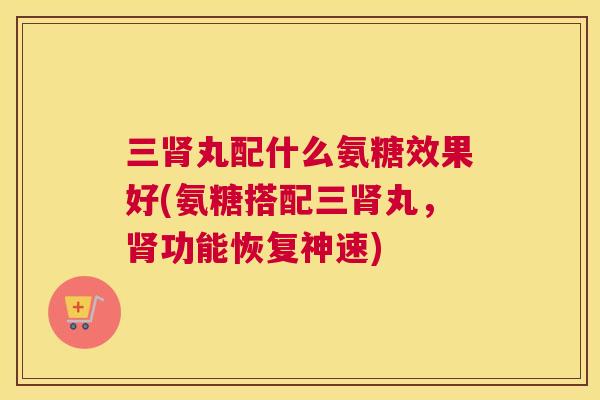 三肾丸配什么氨糖效果好(氨糖搭配三肾丸,肾功能恢复神速)
