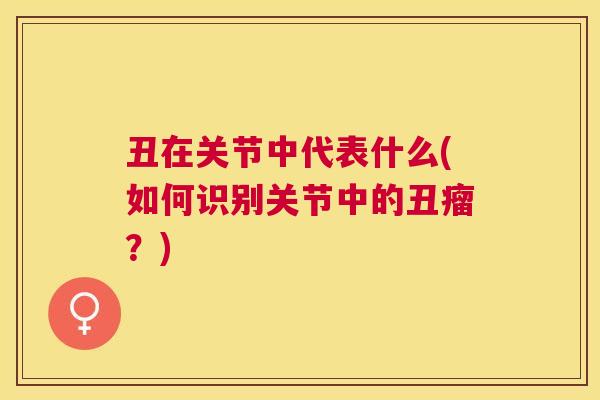丑在关节中代表什么(如何识别关节中的丑瘤?) 丑在关节中代表什么(如何识别关节中的丑瘤?)