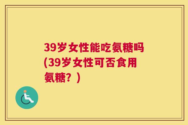 39岁女性能吃氨糖吗(39岁女性可否食用氨糖?)