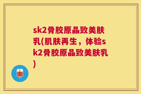 sk2骨胶原晶致美肤乳(肌肤再生,体验sk2骨胶原晶致美肤乳)