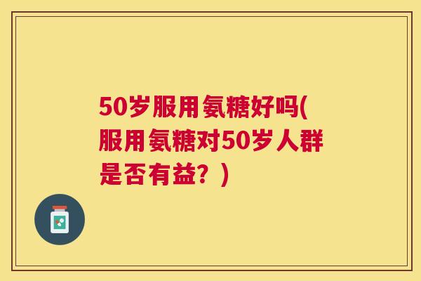 50岁服用氨糖好吗(服用氨糖对50岁人群是否有益?)