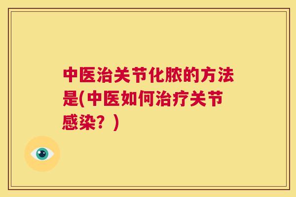 中医治关节化脓的方法是(中医如何治疗关节感染?)