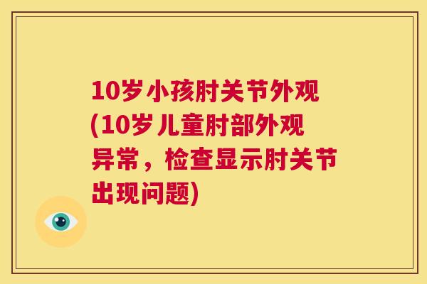 10岁小孩肘关节外观(10岁儿童肘部外观异常,检查显示肘关节出现问题)
